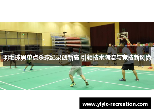 羽毛球男单点杀球纪录创新高 引领技术潮流与竞技新风尚