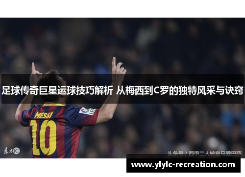 足球传奇巨星运球技巧解析 从梅西到C罗的独特风采与诀窍
