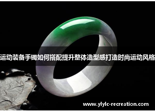 运动装备手镯如何搭配提升整体造型感打造时尚运动风格