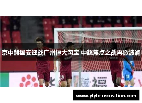 京中赫国安迎战广州恒大淘宝 中超焦点之战再掀波澜